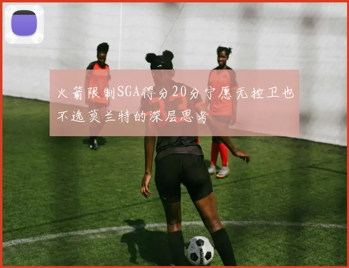 火箭限制SGA得分20分宁愿无控卫也不选莫兰特的深层思考