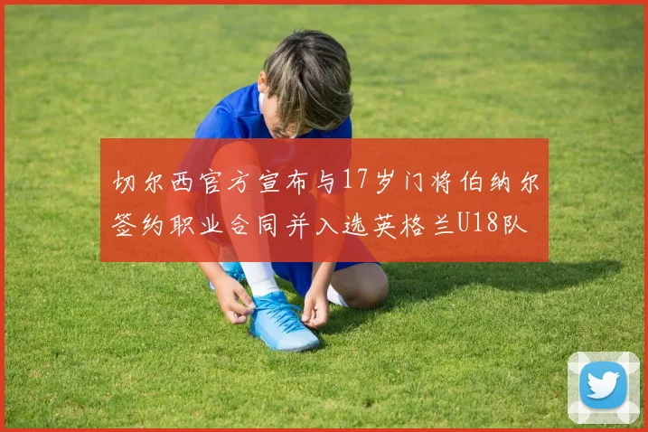 切尔西官方宣布与17岁门将伯纳尔签约职业合同并入选英格兰U18队