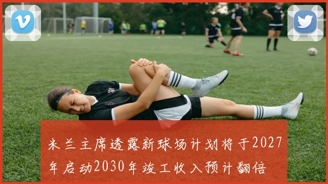 米兰主席透露新球场计划将于2027年启动2030年竣工收入预计翻倍