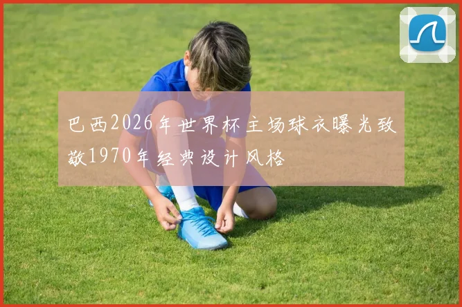 巴西2026年世界杯主场球衣曝光致敬1970年经典设计风格