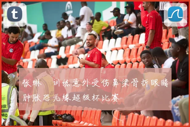 张琳芃训练意外受伤鼻梁骨折眼睛肿胀恐无缘超级杯比赛