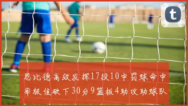 恩比德高效发挥17投10中罚球命中率极佳砍下30分9篮板4助攻助球队获胜