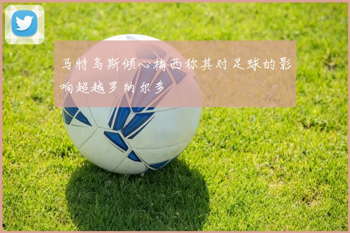 马特乌斯倾心梅西称其对足球的影响超越罗纳尔多
