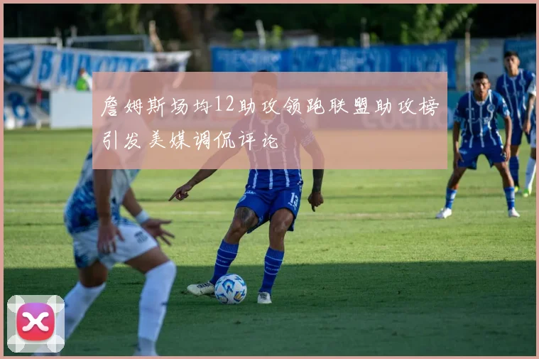 詹姆斯场均12助攻领跑联盟助攻榜引发美媒调侃评论