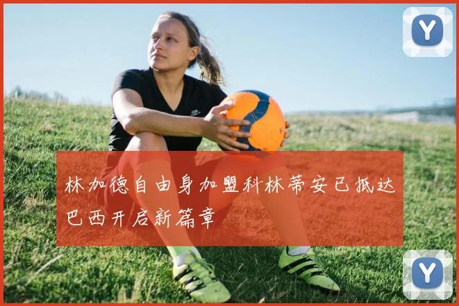 林加德自由身加盟科林蒂安已抵达巴西开启新篇章