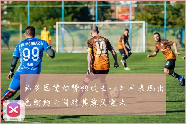 弗罗因德称赞帕过去一年半表现出色续约合同对其意义重大