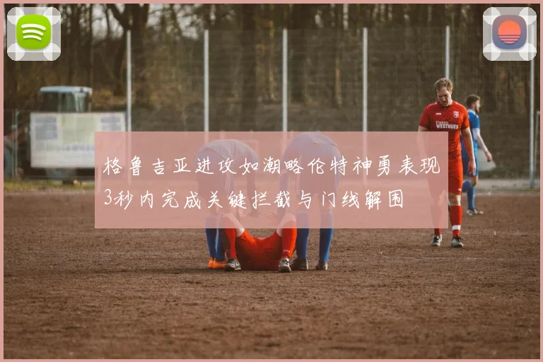 格鲁吉亚进攻如潮略伦特神勇表现3秒内完成关键拦截与门线解围