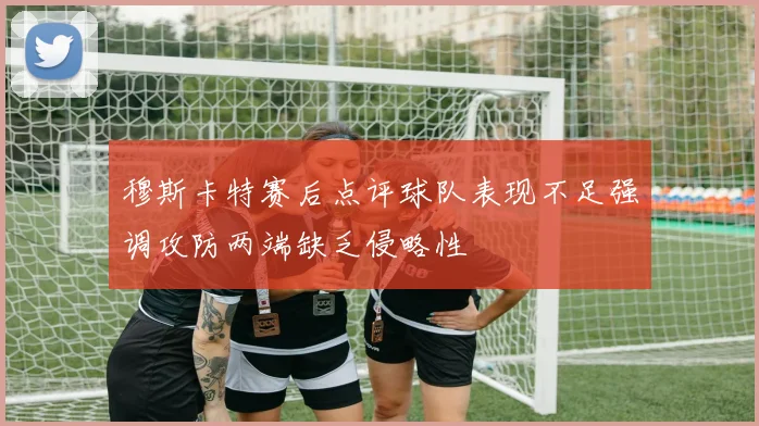 穆斯卡特赛后点评球队表现不足强调攻防两端缺乏侵略性