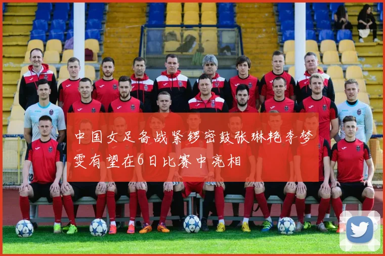 中国女足备战紧锣密鼓张琳艳李梦雯有望在6日比赛中亮相