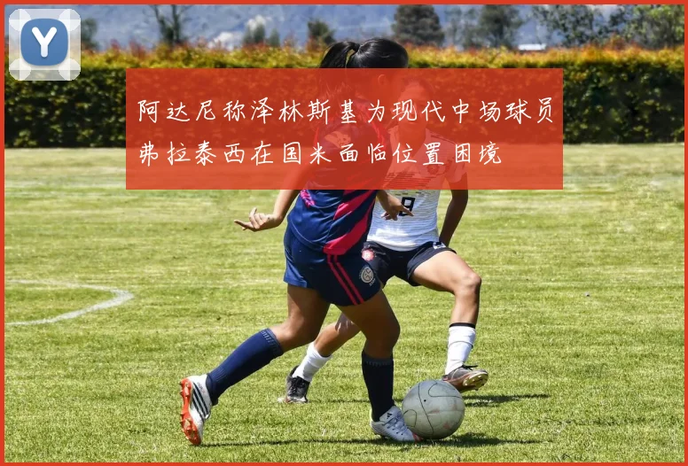 阿达尼称泽林斯基为现代中场球员弗拉泰西在国米面临位置困境