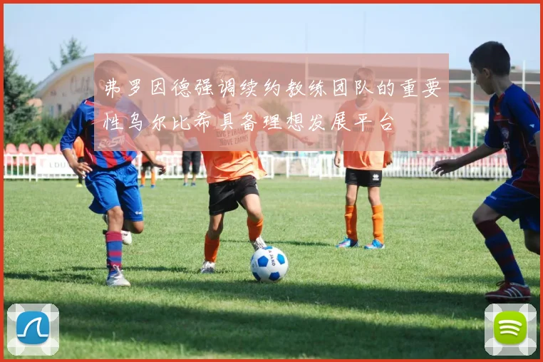 弗罗因德强调续约教练团队的重要性乌尔比希具备理想发展平台