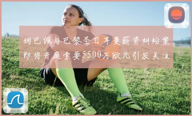 姆巴佩与巴黎圣日耳曼薪资纠纷案即将开庭索要5500万欧元引发关注