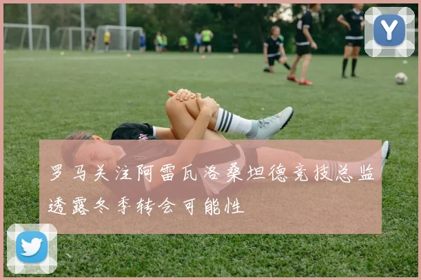 罗马关注阿雷瓦洛桑坦德竞技总监透露冬季转会可能性