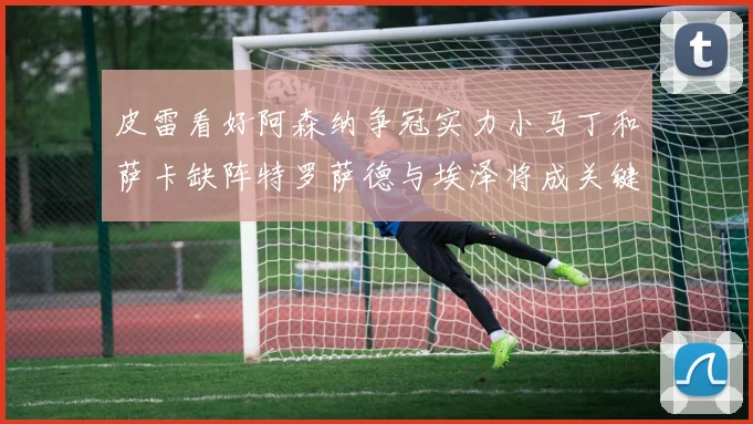 皮雷看好阿森纳争冠实力小马丁和萨卡缺阵特罗萨德与埃泽将成关键