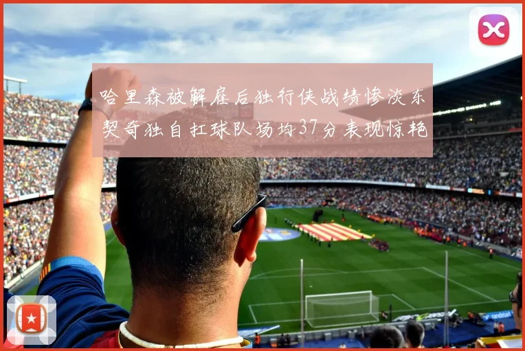 哈里森被解雇后独行侠战绩惨淡东契奇独自扛球队场均37分表现惊艳