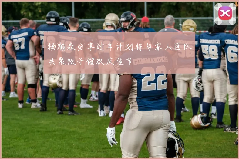 杨瀚森分享过年计划将与家人团队共聚饺子馆欢庆佳节